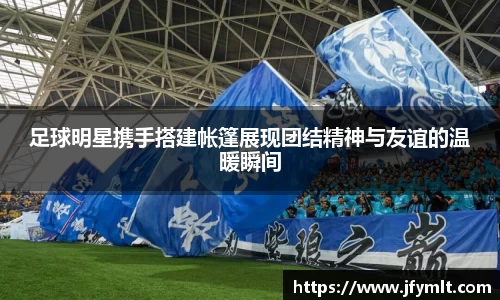 足球明星携手搭建帐篷展现团结精神与友谊的温暖瞬间